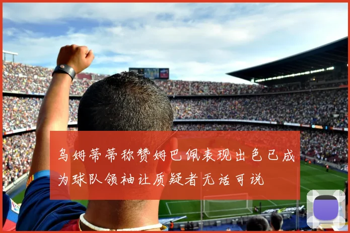 乌姆蒂蒂称赞姆巴佩表现出色已成为球队领袖让质疑者无话可说