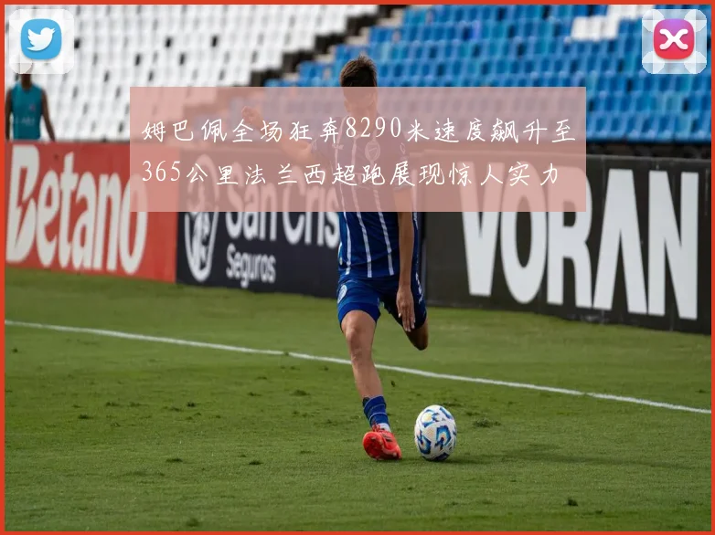 姆巴佩全场狂奔8290米速度飙升至365公里法兰西超跑展现惊人实力