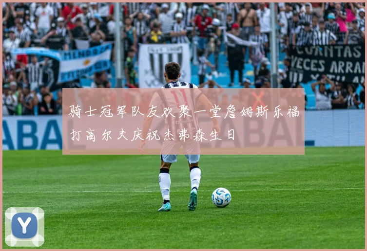 骑士冠军队友欢聚一堂詹姆斯乐福打高尔夫庆祝杰弗森生日