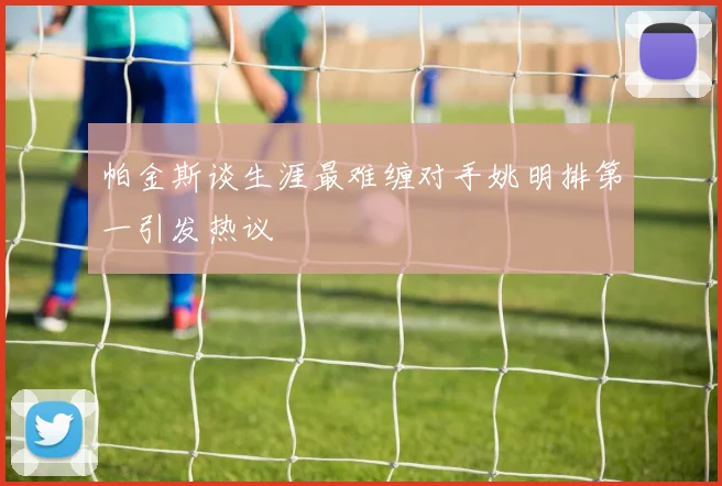 帕金斯谈生涯最难缠对手姚明排第一引发热议