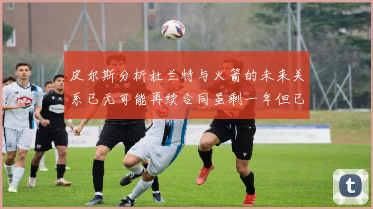 皮尔斯分析杜兰特与火箭的未来关系已无可能再续合同虽剩一年但已破裂