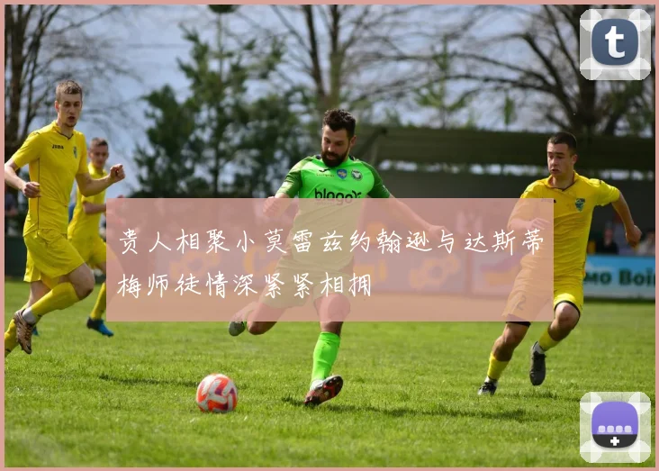 贵人相聚小莫雷兹约翰逊与达斯蒂梅师徒情深紧紧相拥
