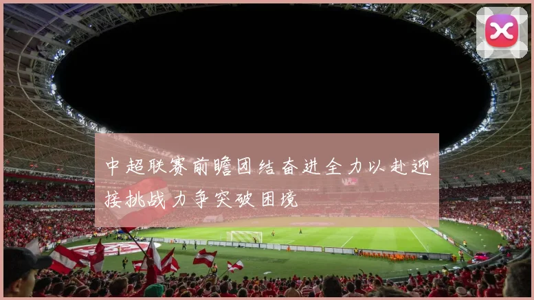 中超联赛前瞻团结奋进全力以赴迎接挑战力争突破困境