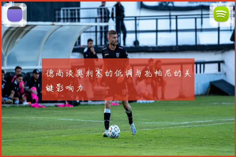 德尚谈奥利塞的低调与孔帕尼的关键影响力