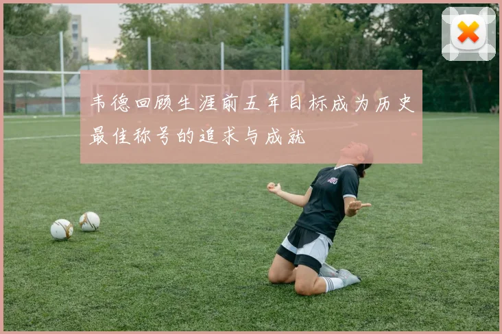韦德回顾生涯前五年目标成为历史最佳称号的追求与成就