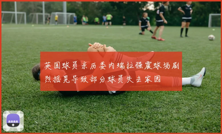 英国球员亲历委内瑞拉强震球场剧烈摇晃导致部分球员失去家园