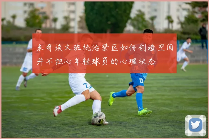 米奇谈文班统治禁区如何创造空间并不担心年轻球员的心理状态