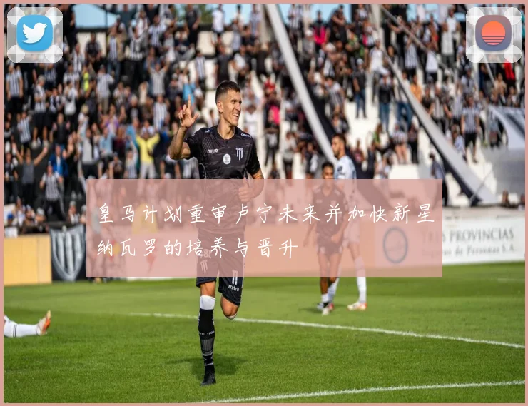 皇马计划重审卢宁未来并加快新星纳瓦罗的培养与晋升