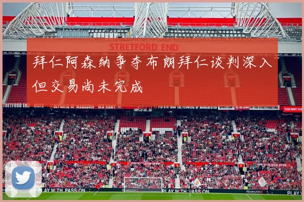 拜仁阿森纳争夺布朗拜仁谈判深入但交易尚未完成