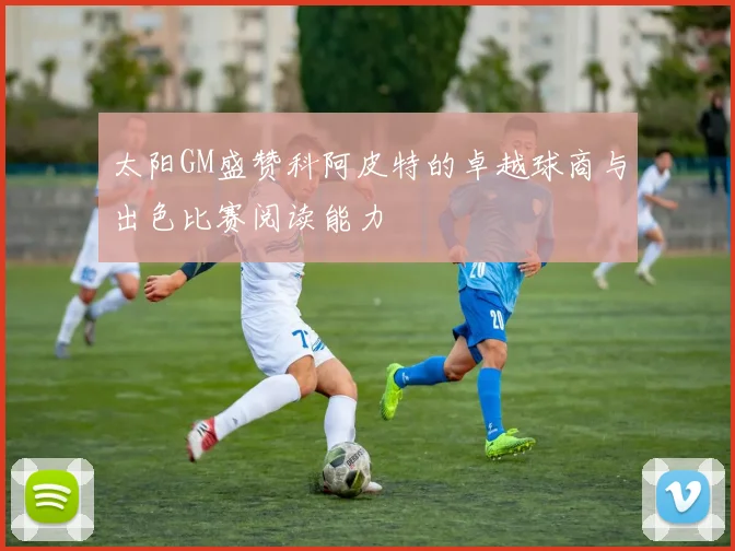 太阳GM盛赞科阿皮特的卓越球商与出色比赛阅读能力