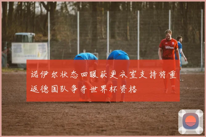 诺伊尔状态回暖获更衣室支持将重返德国队争夺世界杯资格